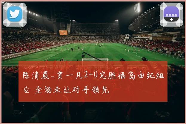 陈清晨_贾一凡2-0完胜福岛由纪组合 全场未让对手领先