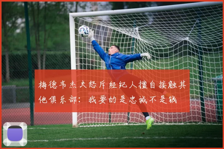 梅德韦杰夫怒斥经纪人擅自接触其他俱乐部：我要的是忠诚不是钱