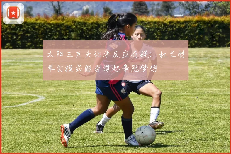太阳三巨头化学反应存疑:杜兰特单打模式能否撑起争冠梦想