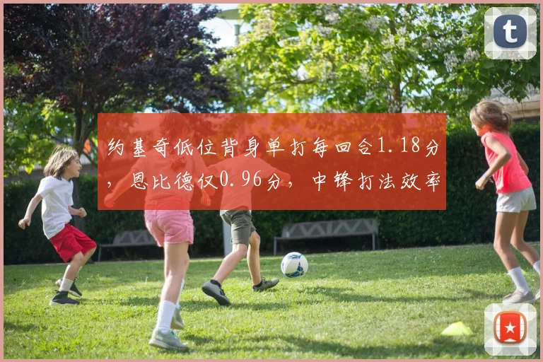 约基奇低位背身单打每回合1.18分，恩比德仅0.96分，中锋打法效率分化加剧