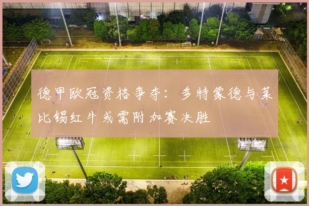 德甲欧冠资格争夺：多特蒙德与莱比锡红牛或需附加赛决胜