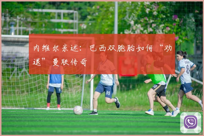 内维尔亲述:巴西双胞胎如何“劝退”曼联传奇