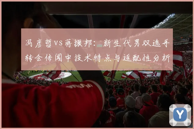 冯彦哲vs蒋振邦：新生代男双选手转会传闻中技术特点与适配性分析