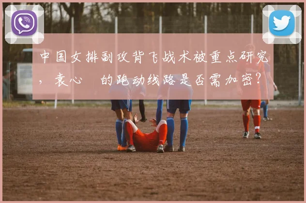 中国女排副攻背飞战术被重点研究，袁心玥的跑动线路是否需加密？