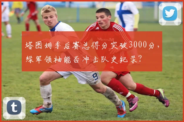 塔图姆季后赛总得分突破3000分，绿军领袖能否冲击队史纪录？