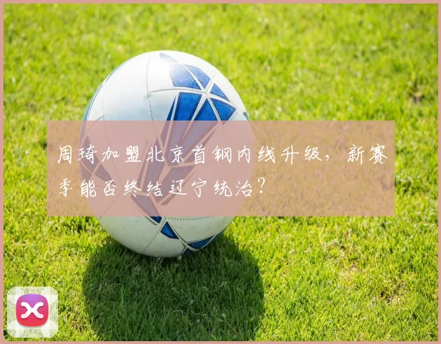 周琦加盟北京首钢内线升级，新赛季能否终结辽宁统治？